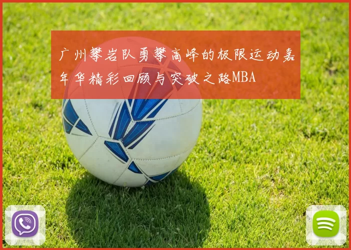广州攀岩队勇攀高峰的极限运动嘉年华精彩回顾与突破之路MBA