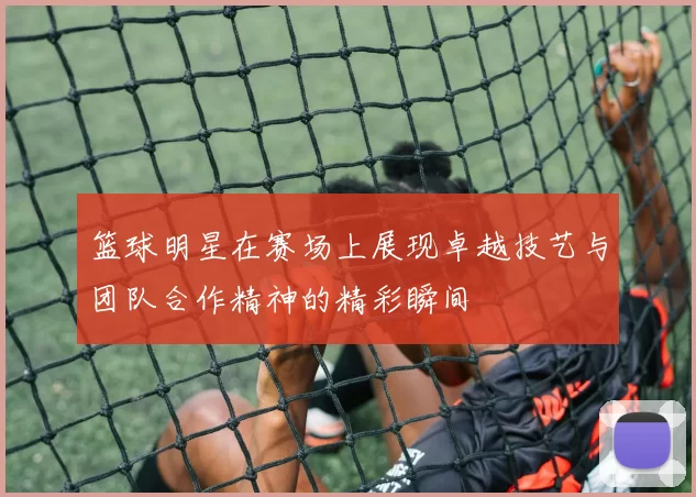 篮球明星在赛场上展现卓越技艺与团队合作精神的精彩瞬间