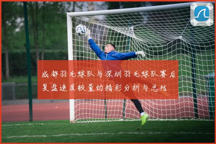 成都羽毛球队与深圳羽毛球队赛后复盘速度较量的精彩分析与总结
