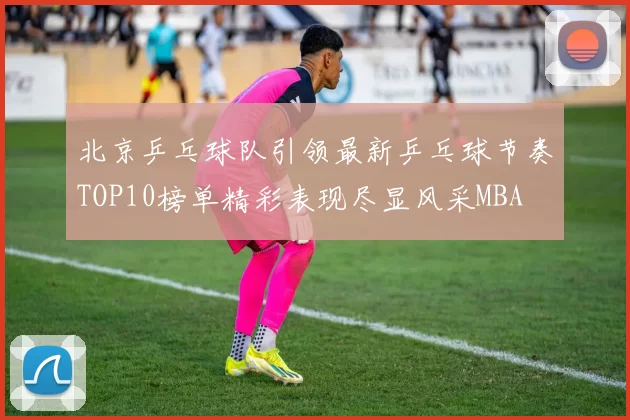 北京乒乓球队引领最新乒乓球节奏TOP10榜单精彩表现尽显风采MBA