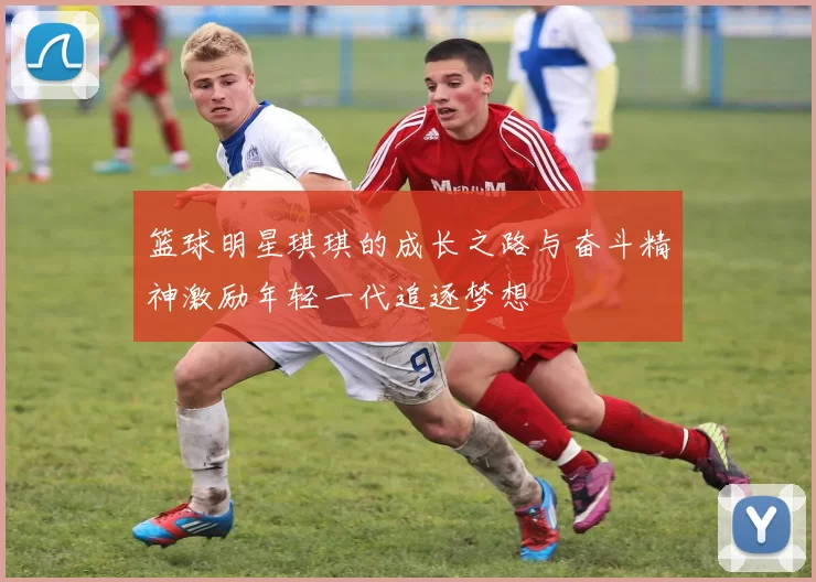 篮球明星琪琪的成长之路与奋斗精神激励年轻一代追逐梦想