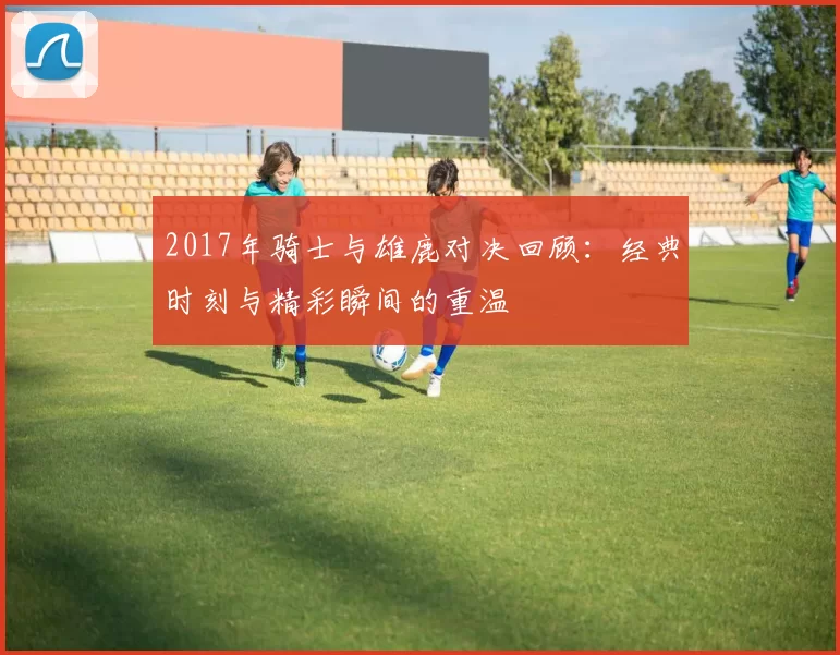 2017年骑士与雄鹿对决回顾：经典时刻与精彩瞬间的重温