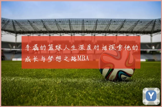 李磊的篮球人生深度对话探索他的成长与梦想之路MBA