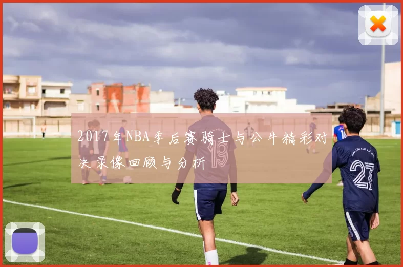 2017年NBA季后赛骑士与公牛精彩对决录像回顾与分析