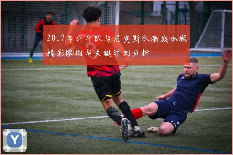 2017年公牛队与尼克斯队激战回顾精彩瞬间与关键时刻分析